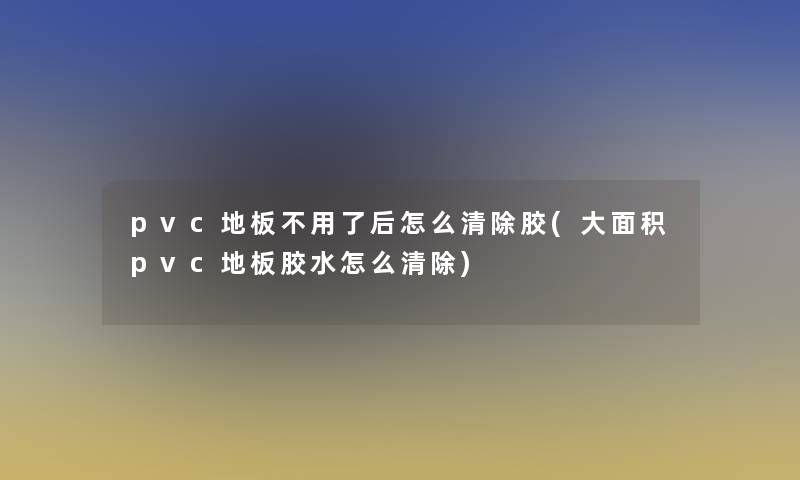 pvc地板不用了后怎么清除胶(大面积pvc地板胶水怎么清除)