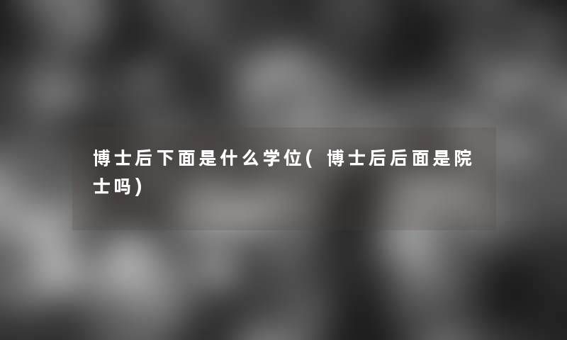 博士后什么学位(博士后后面是院士吗)