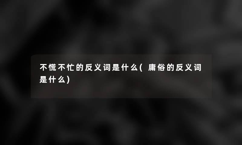 不慌不忙的反义词是什么(庸俗的反义词是什么)