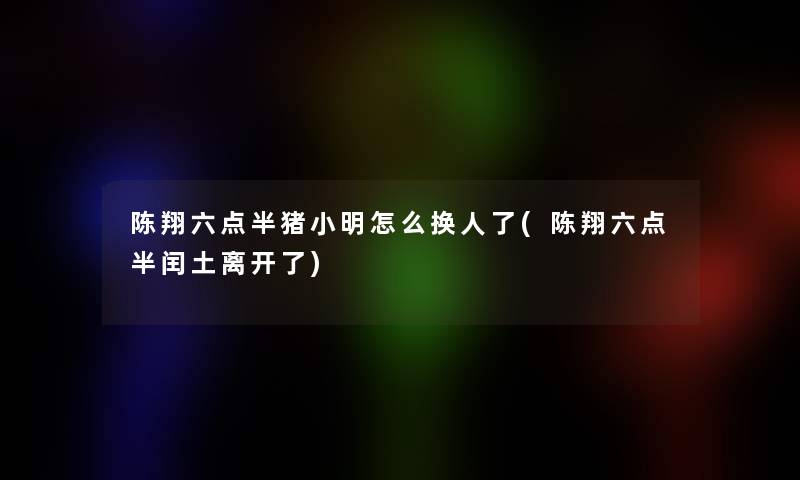 陈翔六点半猪小胖怎么换人了(陈翔六点半闰土离开了)