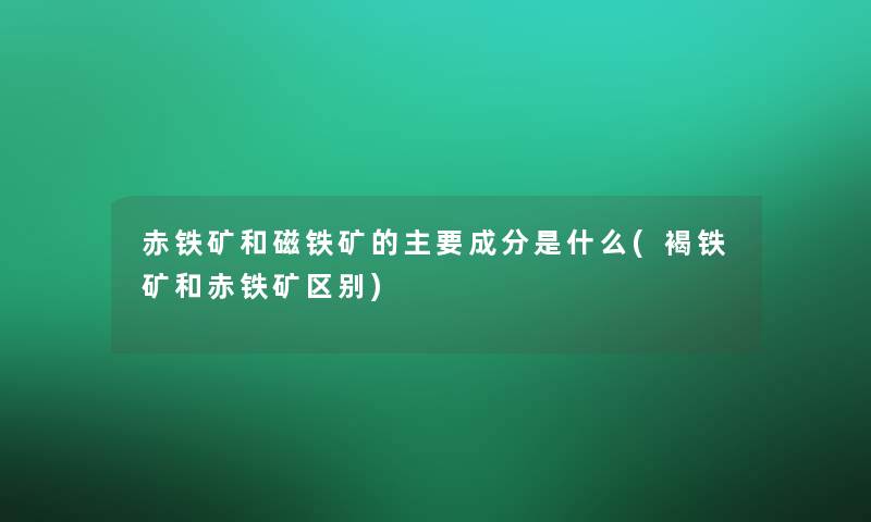 赤铁矿和磁铁矿的主要成分是什么(褐铁矿和赤铁矿区别)