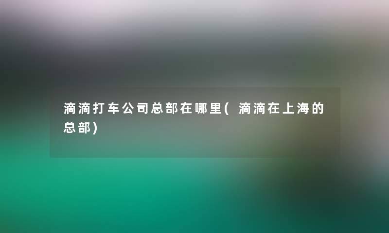 滴滴打车公司总部在哪里(滴滴在上海的总部)