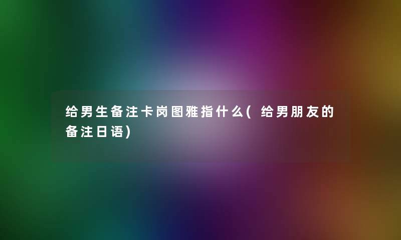 给男生备注卡岗图雅指什么(给男朋友的备注日语)