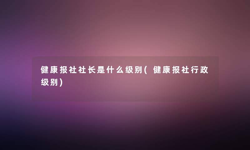 健康报社社长是什么级别(健康报社行政级别)