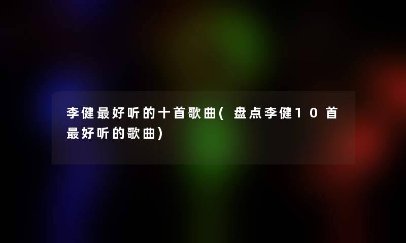 李健好听的十首歌曲(盘点李健10首好听的歌曲)