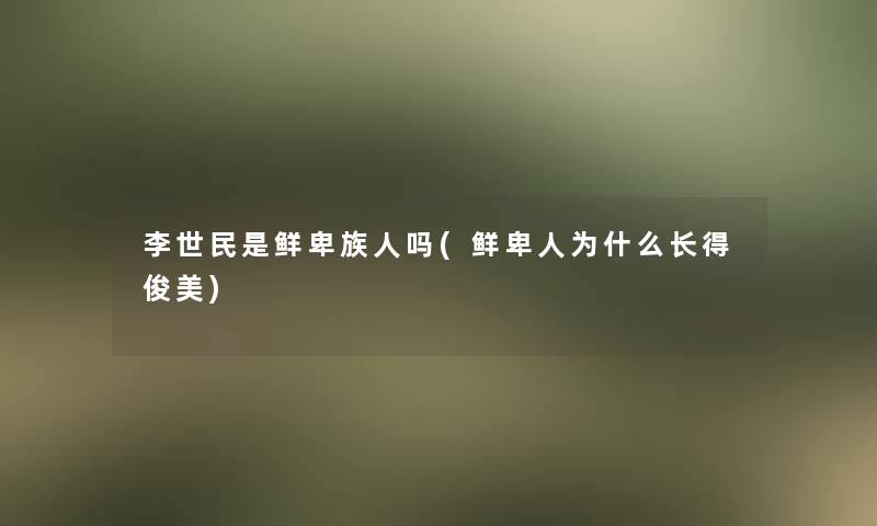 李世民是鲜卑族人吗(鲜卑人为什么长得俊美)