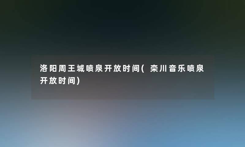 洛阳周王城喷泉开放时间(栾川音乐喷泉开放时间)