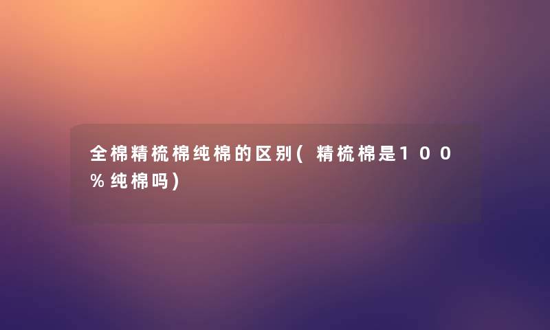 全棉精梳棉纯棉的区别(精梳棉是100%纯棉吗)