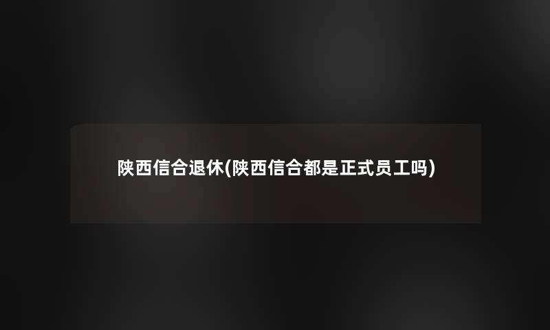 陕西信合退休(陕西信合都是正式员工吗)