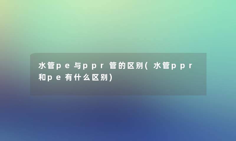 水管pe与ppr管的区别(水管ppr和pe有什么区别)