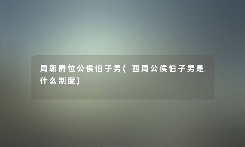 周朝爵位公侯伯子男(西周公侯伯子男是什么制度)