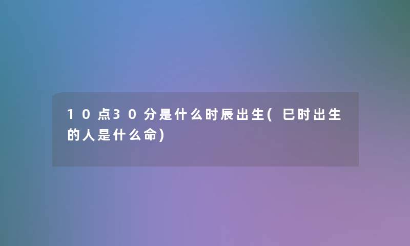 10点30分是什么时辰出生(巳时出生的人是什么命)