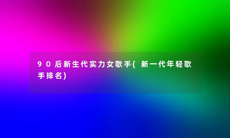 90后新生代实力女歌手(新一代年轻歌手推荐)