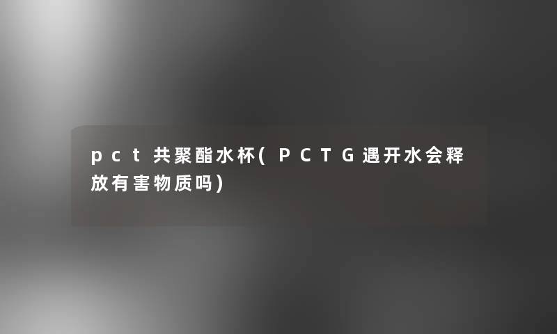 pct共聚酯水杯(PCTG遇开水会释放有害物质吗)