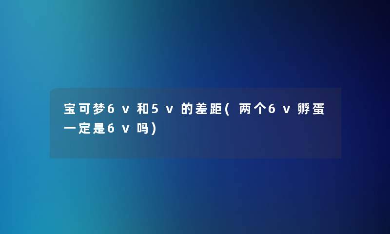 宝可梦6v和5v的差距(两个6v孵蛋一定是6v吗)