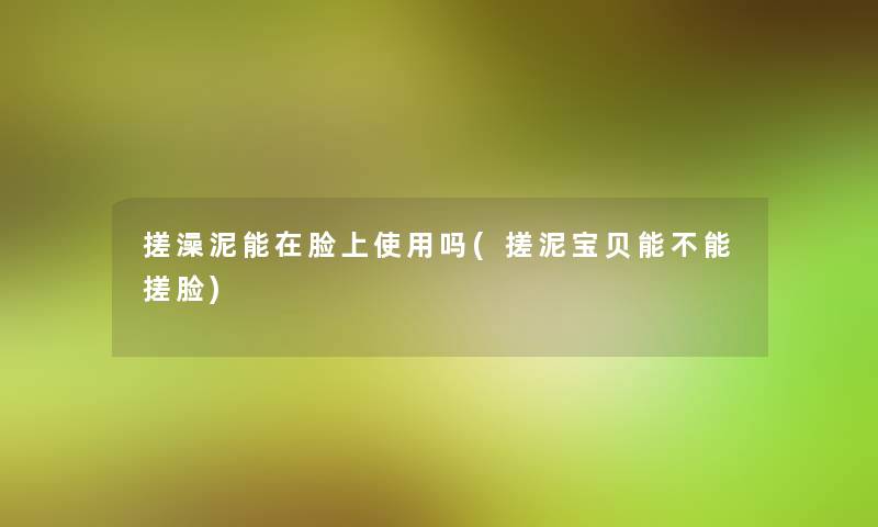 搓澡泥能在脸上使用吗(搓泥宝贝能不能搓脸)