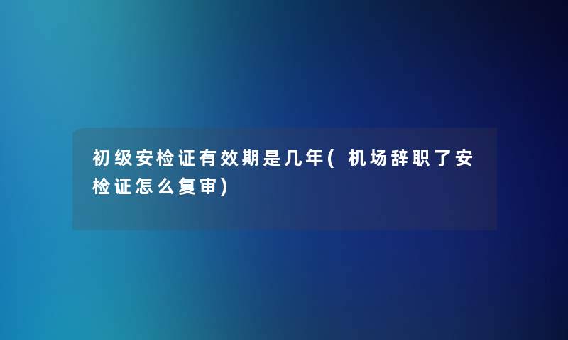 初级安检证有效期是几年(机场辞职了安检证怎么复审)