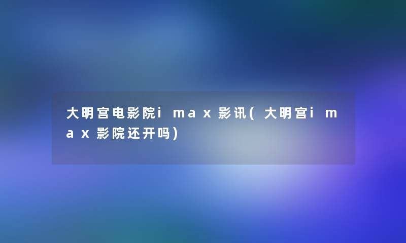 大明宫电影院imax影讯(大明宫imax影院还开吗)