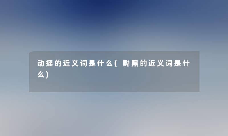 动摇的近义词是什么(黝黑的近义词是什么)