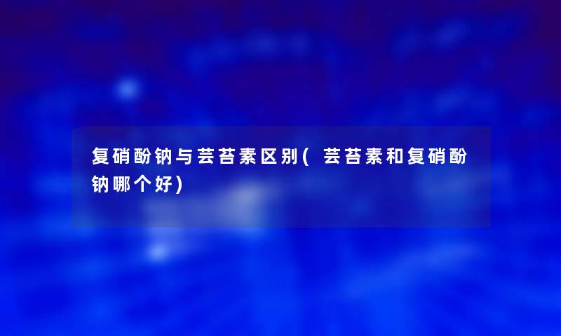 复硝酚钠与芸苔素区别(芸苔素和复硝酚钠哪个好)