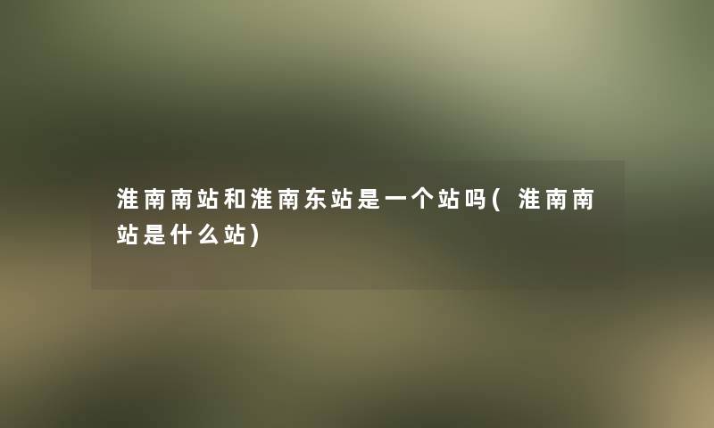 淮南南站和淮南东站是一个站吗(淮南南站是什么站)