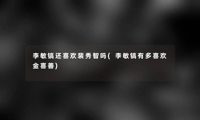 李敏镐还喜欢裴秀智吗(李敏镐有多喜欢金喜善)