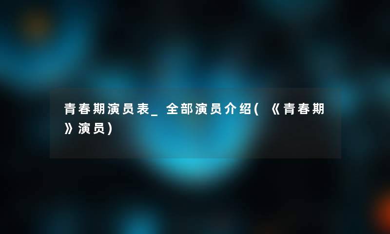 青春期演员表_整理的演员介绍(《青春期》演员)