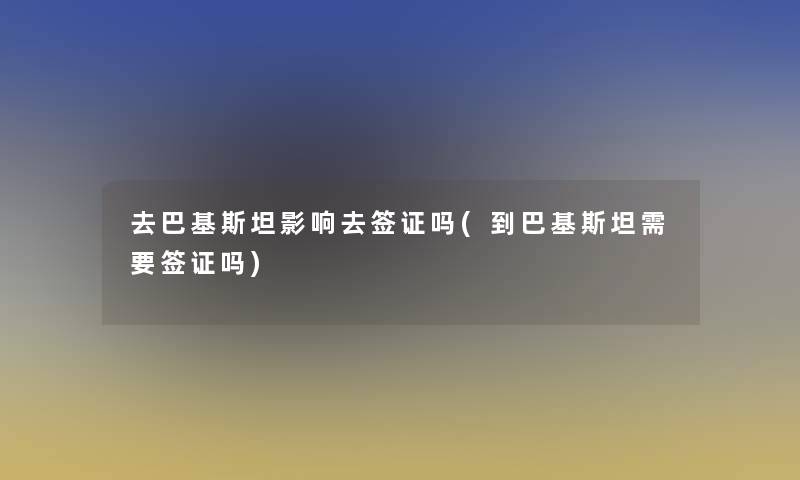 去巴基斯坦影响去签证吗(到巴基斯坦需要签证吗)