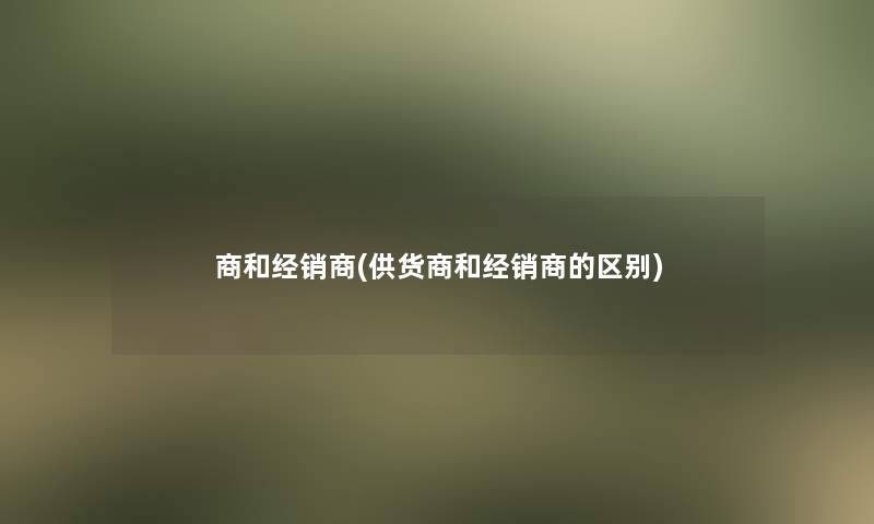 商和经销商(供货商和经销商的区别)