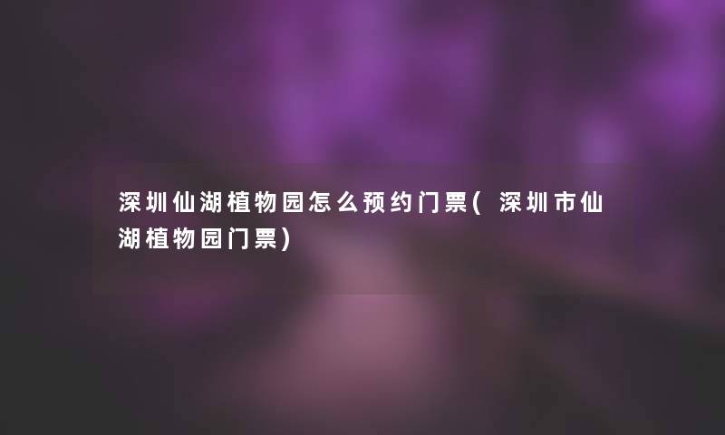 深圳仙湖植物园怎么预约门票(深圳市仙湖植物园门票)