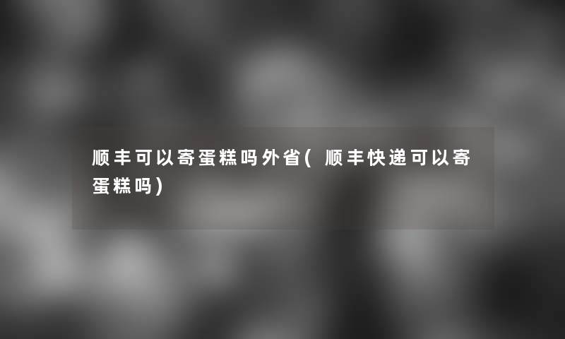 顺丰可以寄蛋糕吗外省(顺丰快递可以寄蛋糕吗)