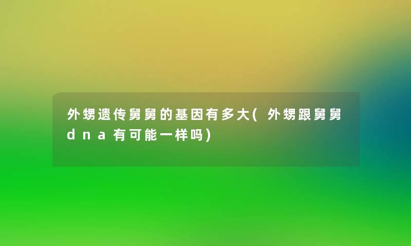 外甥遗传舅舅的基因有多大(外甥跟舅舅dna有可能一样吗)