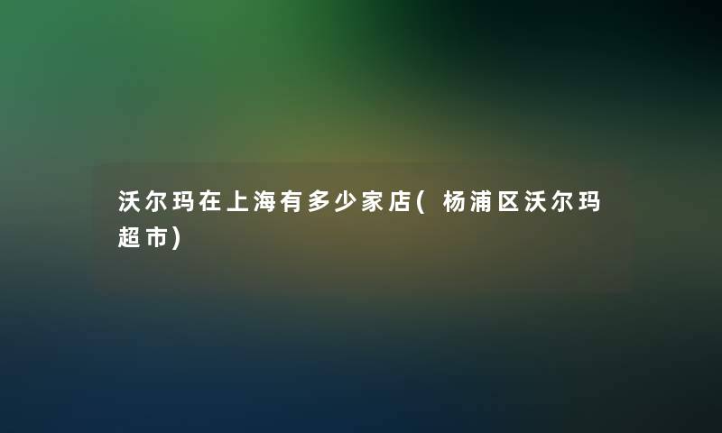 沃尔玛在上海有多少家店(杨浦区沃尔玛超市)