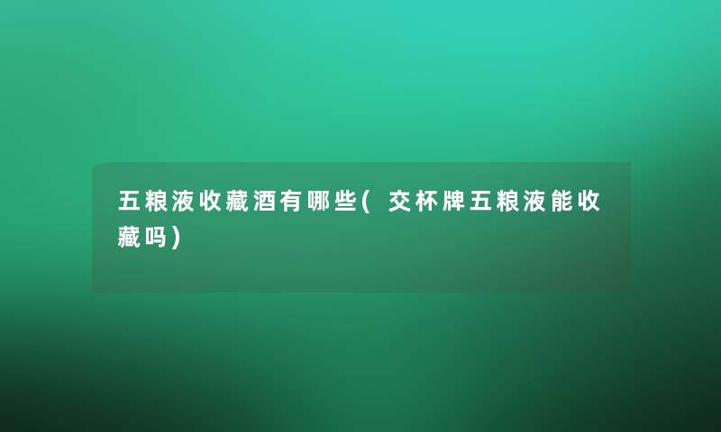 五粮液收藏酒有哪些(交杯牌五粮液能收藏吗)