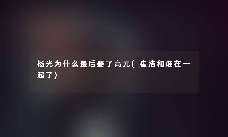 杨光为什么这里要说娶了高元(崔浩和谁在一起了)