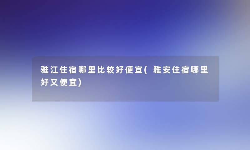 雅江住宿哪里比较好便宜(雅安住宿哪里好又便宜)