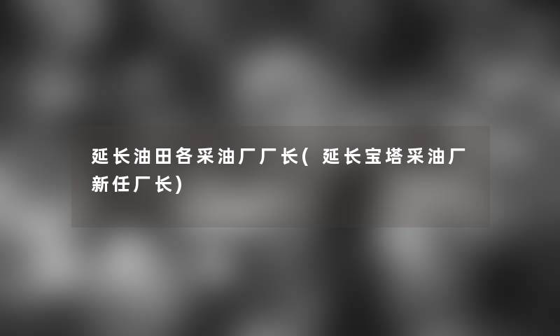 延长油田各采油厂厂长(延长宝塔采油厂新任厂长)