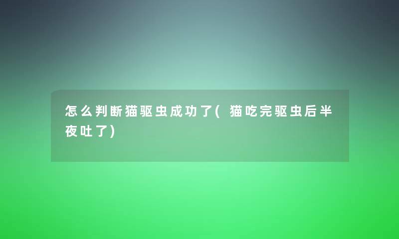 怎么判断猫驱虫成功了(猫吃完驱虫后半夜吐了)