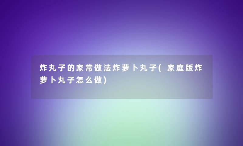 炸丸子的家常做法炸萝卜丸子(家庭版炸萝卜丸子怎么做)