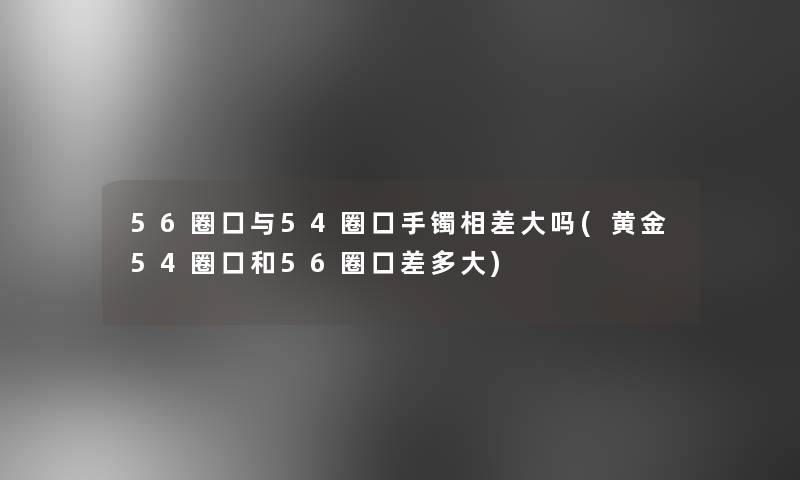 56圈口与54圈口手镯相差大吗(黄金54圈口和56圈口差多大)