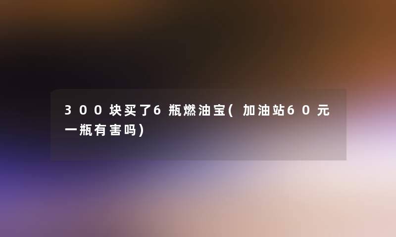 300块买了6瓶燃油宝(加油站60元一瓶有害吗)