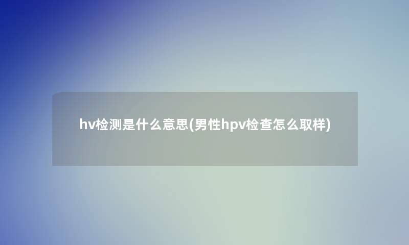 hv检测是什么意思(男性hpv检查怎么取样)