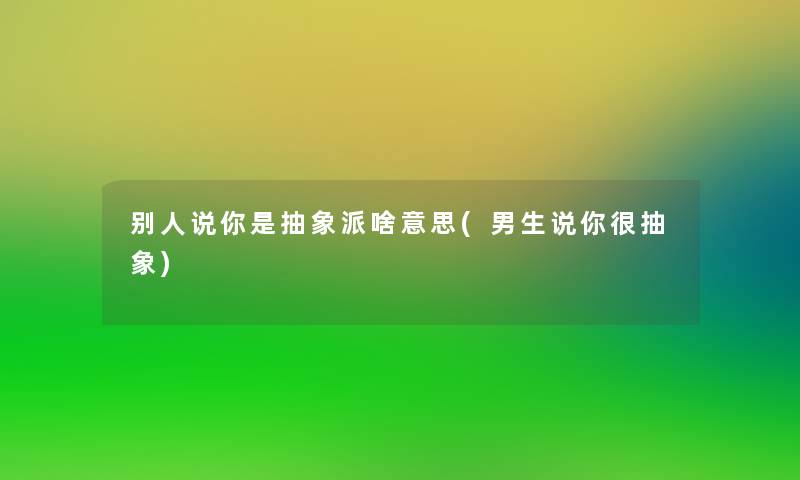 别人说你是抽象派啥意思(男生说你很抽象)