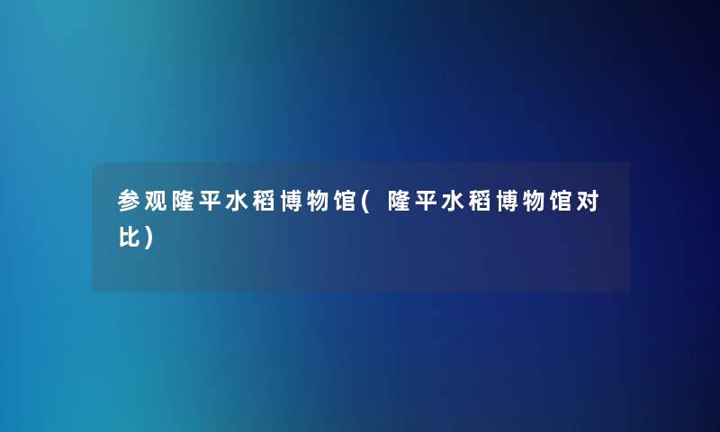 参观隆平水稻博物馆(隆平水稻博物馆对比)