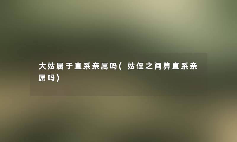 大姑属于直系亲属吗(姑侄之间算直系亲属吗)