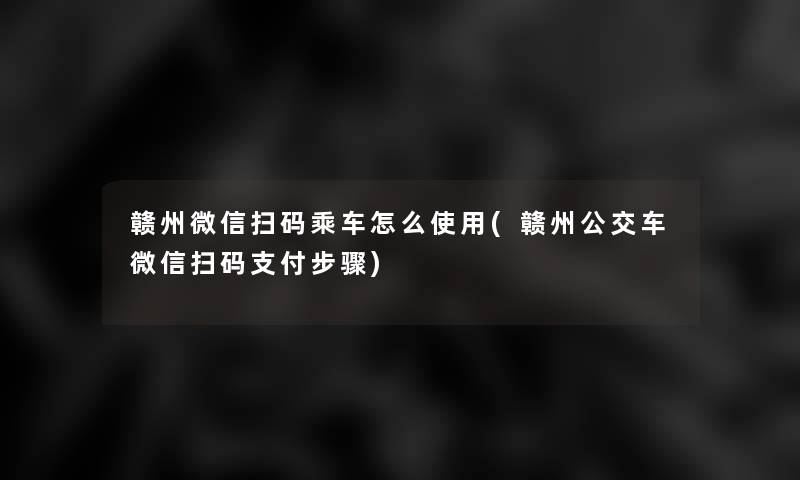 赣州微信扫码乘车怎么使用(赣州公交车微信扫码支付步骤)