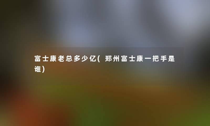 富士康老总多少亿(郑州富士康一把手是谁)