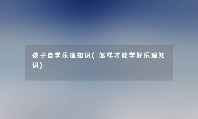 孩子自学乐理知识(怎样才能学好乐理知识)