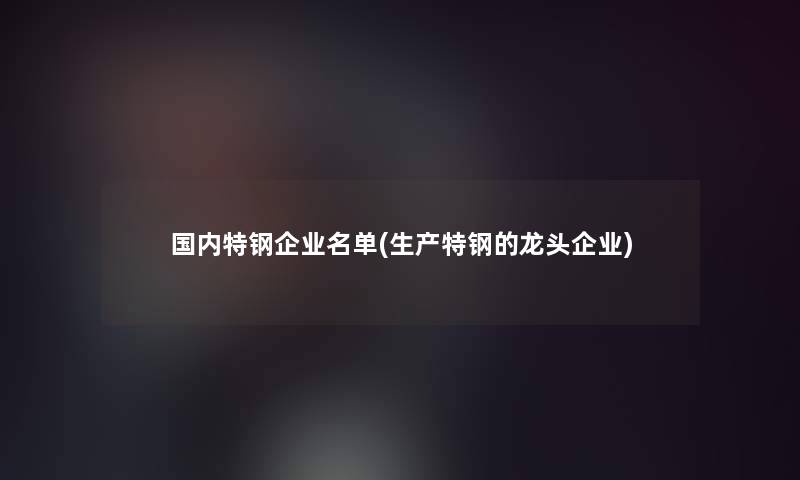 国内特钢企业名单(生产特钢的龙头企业)