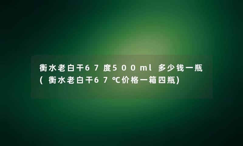 衡水老白干67度500ml多少钱一瓶(衡水老白干67℃价格一箱四瓶)